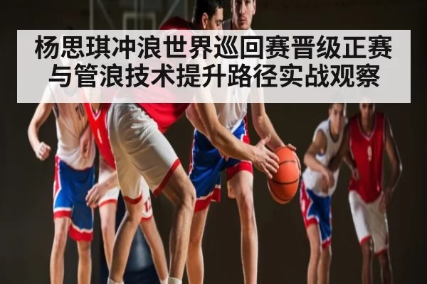 杨思琪冲浪世界巡回赛晋级正赛与管浪技术提升路径实战观察