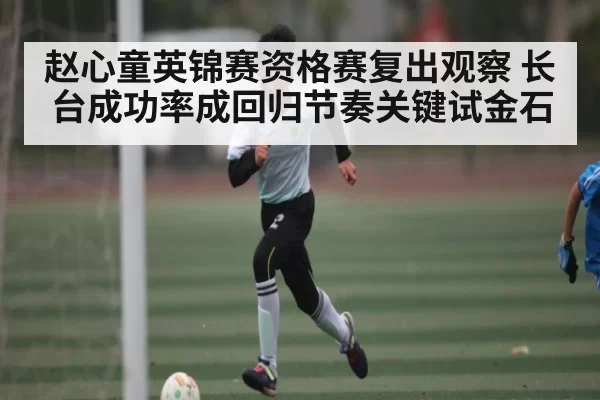 赵心童英锦赛资格赛复出观察 长台成功率成回归节奏关键试金石